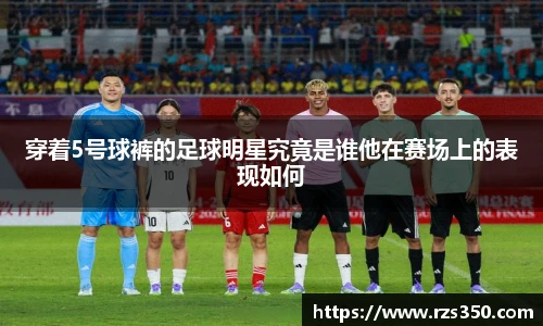 穿着5号球裤的足球明星究竟是谁他在赛场上的表现如何